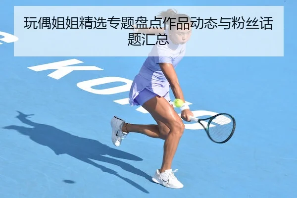 玩偶姐姐精选专题盘点作品动态与粉丝话题汇总
